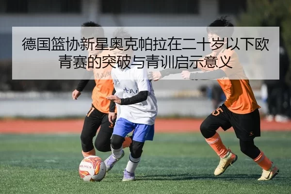 德国篮协新星奥克帕拉在二十岁以下欧青赛的突破与青训启示意义